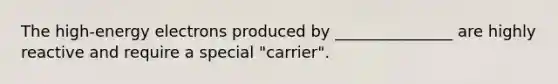 The high-energy electrons produced by _______________ are highly reactive and require a special "carrier".