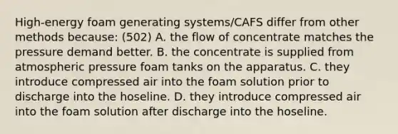 High-energy foam generating systems/CAFS differ from other methods because: (502) A. the flow of concentrate matches the pressure demand better. B. the concentrate is supplied from atmospheric pressure foam tanks on the apparatus. C. they introduce compressed air into the foam solution prior to discharge into the hoseline. D. they introduce compressed air into the foam solution after discharge into the hoseline.