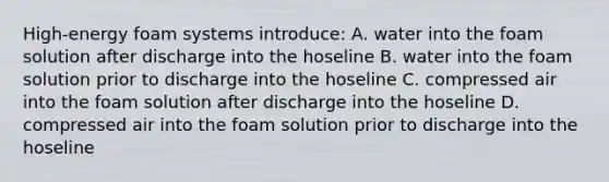 High-energy foam systems introduce: A. water into the foam solution after discharge into the hoseline B. water into the foam solution prior to discharge into the hoseline C. compressed air into the foam solution after discharge into the hoseline D. compressed air into the foam solution prior to discharge into the hoseline