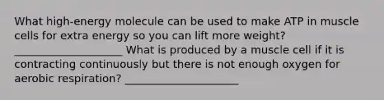 What high-energy molecule can be used to make ATP in muscle cells for extra energy so you can lift more weight? ____________________ What is produced by a muscle cell if it is contracting continuously but there is not enough oxygen for aerobic respiration? _____________________