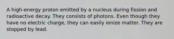 A high-energy proton emitted by a nucleus during fission and radioactive decay. They consists of photons. Even though they have no electric charge, they can easily ionize matter. They are stopped by lead.