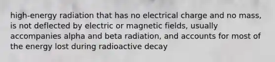 high-energy radiation that has no electrical charge and no mass, is not deflected by electric or magnetic fields, usually accompanies alpha and beta radiation, and accounts for most of the energy lost during radioactive decay