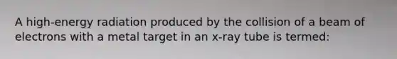 A high-energy radiation produced by the collision of a beam of electrons with a metal target in an x-ray tube is termed: