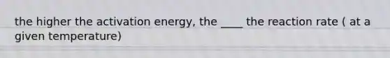 the higher the activation energy, the ____ the reaction rate ( at a given temperature)