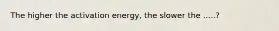 The higher the activation energy, the slower the .....?