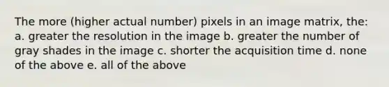 The more (higher actual number) pixels in an image matrix, the: a. greater the resolution in the image b. greater the number of gray shades in the image c. shorter the acquisition time d. none of the above e. all of the above