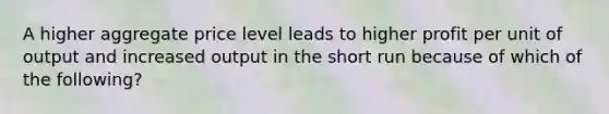 A higher aggregate price level leads to higher profit per unit of output and increased output in the short run because of which of the following?