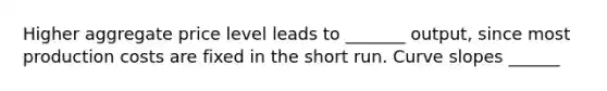 Higher aggregate price level leads to _______ output, since most production costs are fixed in the short run. Curve slopes ______