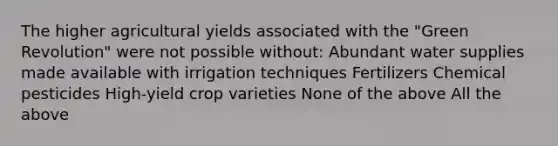 The higher agricultural yields associated with the "Green Revolution" were not possible without: Abundant water supplies made available with irrigation techniques Fertilizers Chemical pesticides High-yield crop varieties None of the above All the above