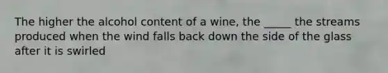 The higher the alcohol content of a wine, the _____ the streams produced when the wind falls back down the side of the glass after it is swirled