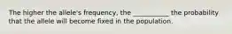 The higher the allele's frequency, the ___________ the probability that the allele will become fixed in the population.