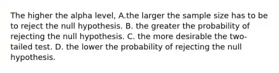 The higher the alpha level, A.the larger the sample size has to be to reject the null hypothesis. B. the greater the probability of rejecting the null hypothesis. C. the more desirable the two-tailed test. D. the lower the probability of rejecting the null hypothesis.