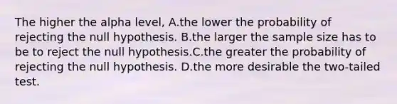 The higher the alpha level, A.the lower the probability of rejecting the null hypothesis. B.the larger the sample size has to be to reject the null hypothesis.C.the greater the probability of rejecting the null hypothesis. D.the more desirable the two-tailed test.