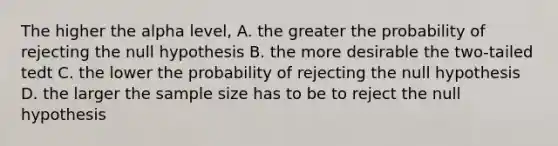 The higher the alpha level, A. the greater the probability of rejecting the null hypothesis B. the more desirable the two-tailed tedt C. the lower the probability of rejecting the null hypothesis D. the larger the sample size has to be to reject the null hypothesis