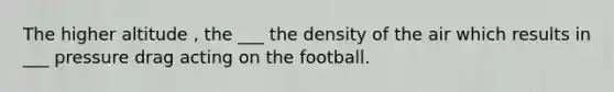 The higher altitude , the ___ the density of the air which results in ___ pressure drag acting on the football.