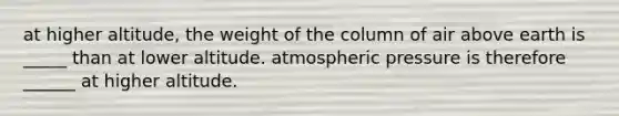 at higher altitude, the weight of the column of air above earth is _____ than at lower altitude. atmospheric pressure is therefore ______ at higher altitude.