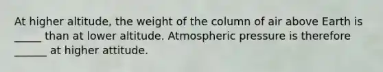 At higher altitude, the weight of the column of air above Earth is _____ than at lower altitude. Atmospheric pressure is therefore ______ at higher attitude.