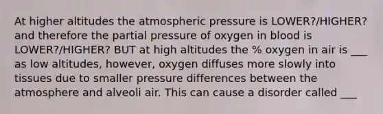 At higher altitudes the atmospheric pressure is LOWER?/HIGHER? and therefore the partial pressure of oxygen in blood is LOWER?/HIGHER? BUT at high altitudes the % oxygen in air is ___ as low altitudes, however, oxygen diffuses more slowly into tissues due to smaller pressure differences between the atmosphere and alveoli air. This can cause a disorder called ___