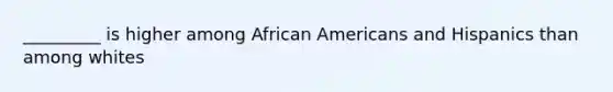 _________ is higher among African Americans and Hispanics than among whites