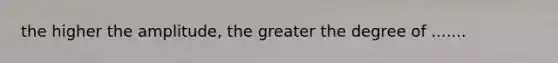 the higher the amplitude, the greater the degree of .......