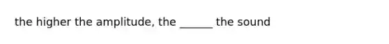 the higher the amplitude, the ______ the sound