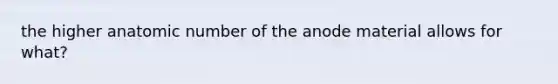 the higher anatomic number of the anode material allows for what?