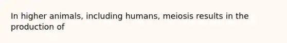 In higher animals, including humans, meiosis results in the production of