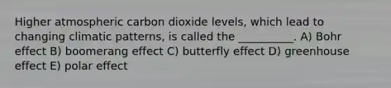 Higher atmospheric carbon dioxide levels, which lead to changing climatic patterns, is called the __________. A) Bohr effect B) boomerang effect C) butterfly effect D) greenhouse effect E) polar effect