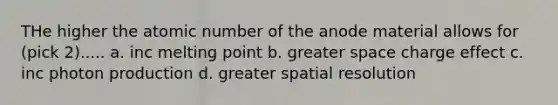 THe higher the atomic number of the anode material allows for (pick 2)..... a. inc melting point b. greater space charge effect c. inc photon production d. greater spatial resolution