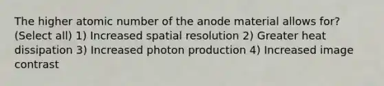 The higher atomic number of the anode material allows for? (Select all) 1) Increased spatial resolution 2) Greater heat dissipation 3) Increased photon production 4) Increased image contrast