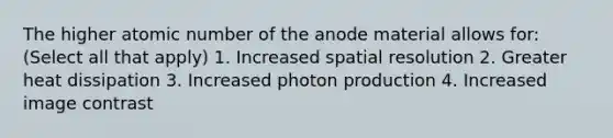 The higher atomic number of the anode material allows for: (Select all that apply) 1. Increased spatial resolution 2. Greater heat dissipation 3. Increased photon production 4. Increased image contrast