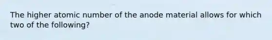 The higher atomic number of the anode material allows for which two of the following?