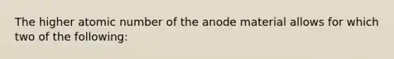 The higher atomic number of the anode material allows for which two of the following: