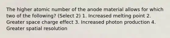 The higher atomic number of the anode material allows for which two of the following? (Select 2) 1. Increased melting point 2. Greater space charge effect 3. Increased photon production 4. Greater spatial resolution