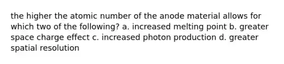 the higher the atomic number of the anode material allows for which two of the following? a. increased melting point b. greater space charge effect c. increased photon production d. greater spatial resolution