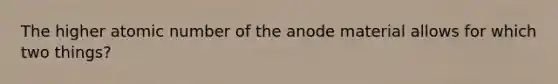 The higher atomic number of the anode material allows for which two things?