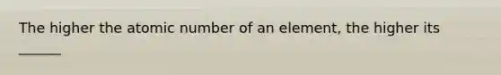 The higher the atomic number of an element, the higher its ______