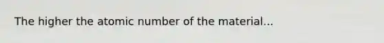 The higher the atomic number of the material...