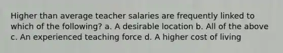 Higher than average teacher salaries are frequently linked to which of the following? a. A desirable location b. All of the above c. An experienced teaching force d. A higher cost of living