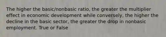 The higher the basic/nonbasic ratio, the greater the multiplier effect in economic development while conversely, the higher the decline in the basic sector, the greater the drop in nonbasic employment. True or False