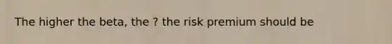 The higher the beta, the ? the risk premium should be