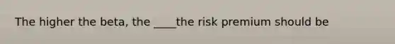 The higher the beta, the ____the risk premium should be