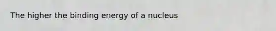 The higher the binding energy of a nucleus