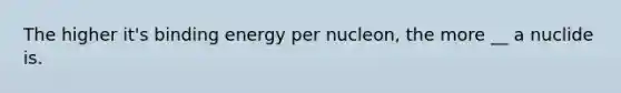 The higher it's binding energy per nucleon, the more __ a nuclide is.