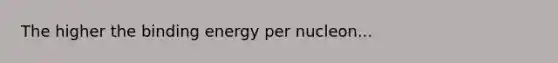 The higher the binding energy per nucleon...