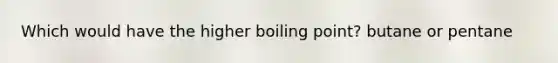 Which would have the higher boiling point? butane or pentane