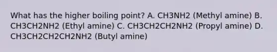 What has the higher boiling point? A. CH3NH2 (Methyl amine) B. CH3CH2NH2 (Ethyl amine) C. CH3CH2CH2NH2 (Propyl amine) D. CH3CH2CH2CH2NH2 (Butyl amine)