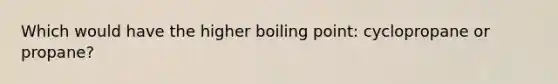 Which would have the higher boiling point: cyclopropane or propane?