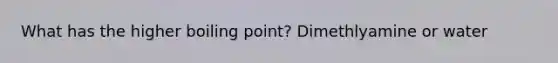 What has the higher boiling point? Dimethlyamine or water