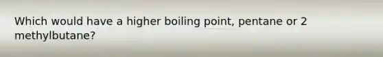 Which would have a higher boiling point, pentane or 2 methylbutane?